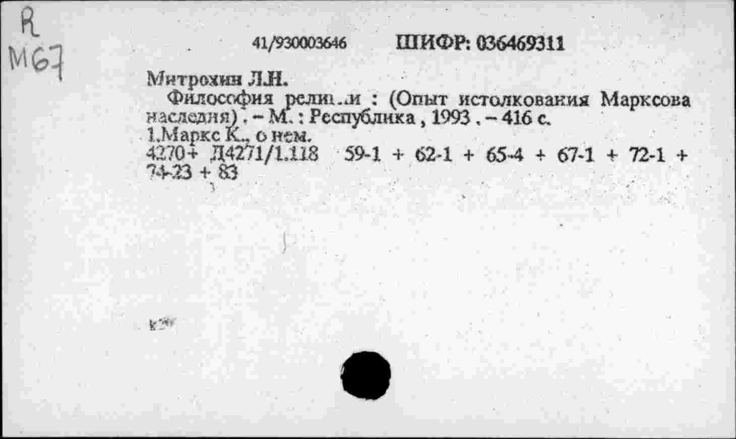 ﻿Мб]
41/930003646 ШИФР: 036469311
Митрохин ЛЛ.
Философия релш.л : (Опыт истолкования Марксова наследия). - М.: Республика, 1993. - 416 с.
1.Маркс К„ о нем.
4270+ Д4271/1.118 59-1 + 62-1 + 65-4 + 67-1 + 72-1 + 74-23 + 83
1
к*